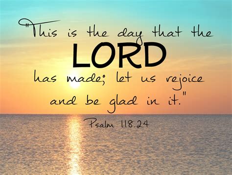 This is the day which the LORD hath made; we will rejoice and be glad in it. This is the day which the LORD hath made; we will rejoice and be glad in it. This is the day that Yahweh has made. We will rejoice and be glad in it! This is the day Jehovah hath made, We rejoice and are glad in it. Psalm 118:24 Additional Translations ...